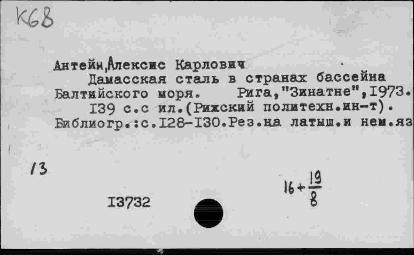 ﻿
Антейм,Алексис Карлович
Дамасская сталь в странах бассейна Балтийского моря.	Рига,"Зинатне",1973.
139 с.с ил.(Рижский политехи.ин-т).
Библиогр.:с.128-130.Рез.на латыш.и нем.яз
/5
13732
